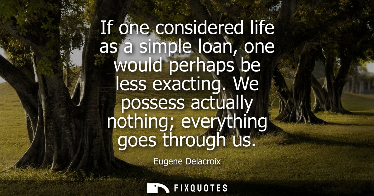 If one considered life as a simple loan, one would perhaps be less exacting. We possess actually nothing everything goes