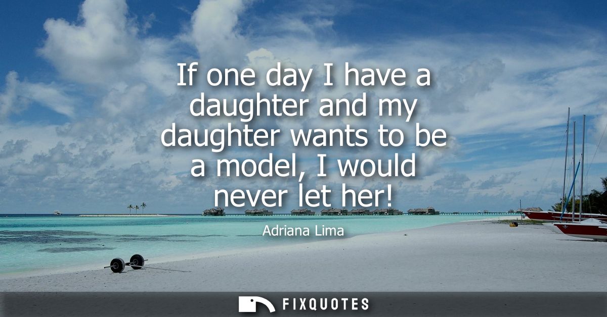 If one day I have a daughter and my daughter wants to be a model, I would never let her!