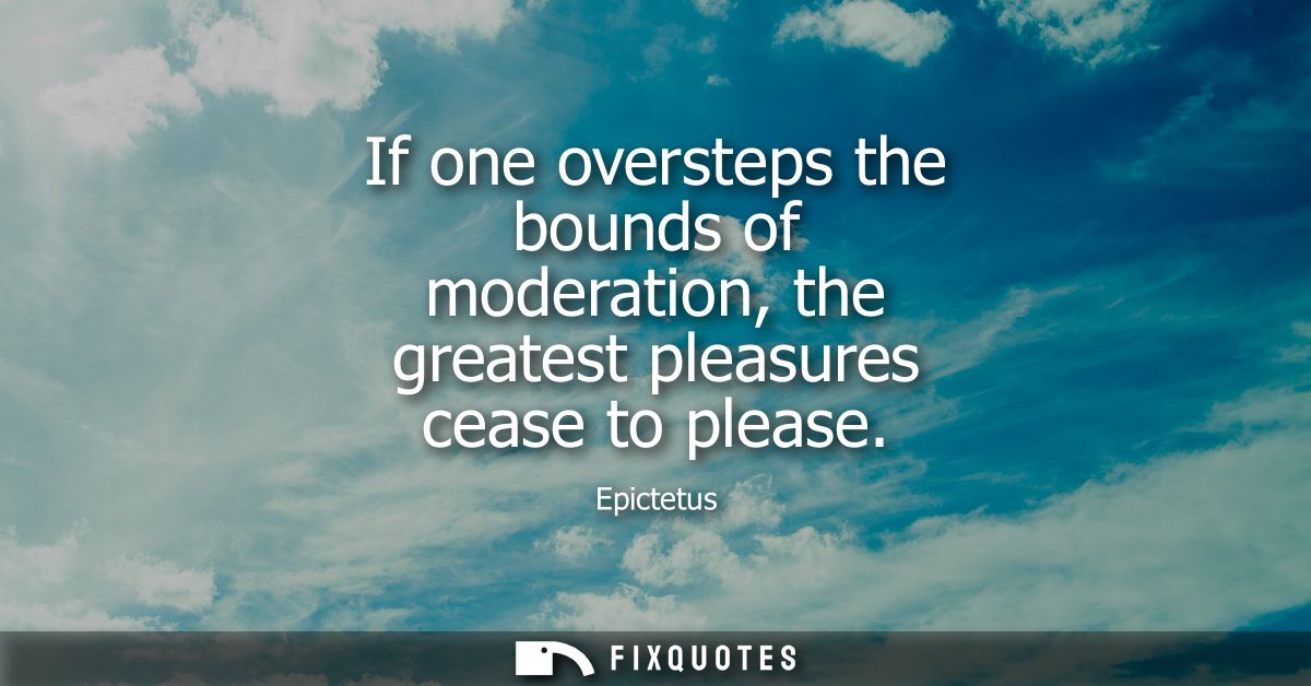 If one oversteps the bounds of moderation, the greatest pleasures cease to please