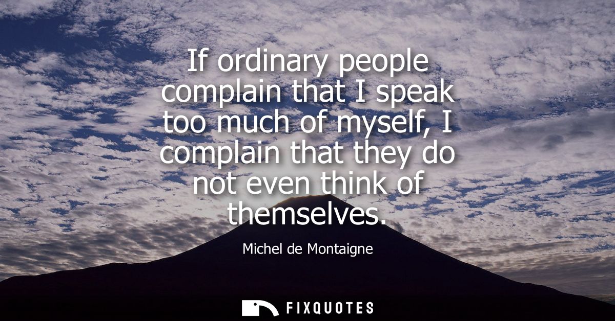 If ordinary people complain that I speak too much of myself, I complain that they do not even think of themselves