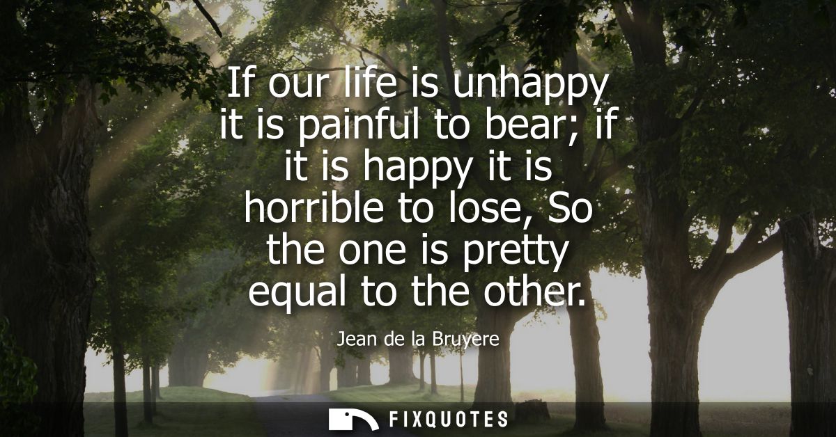 If our life is unhappy it is painful to bear if it is happy it is horrible to lose, So the one is pretty equal to the ot