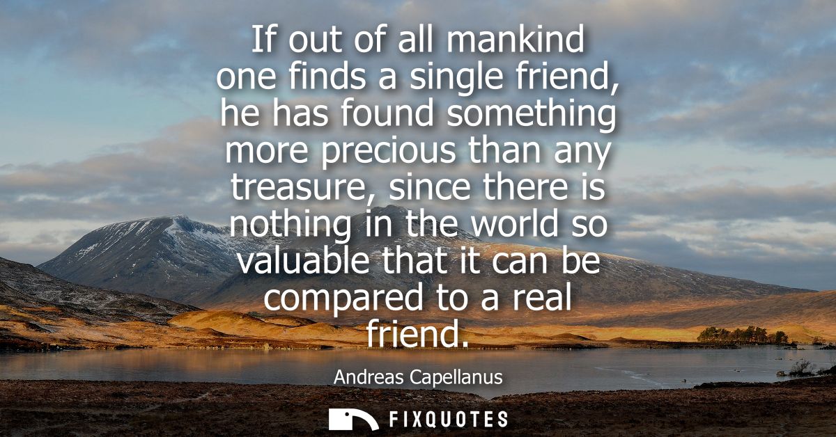 If out of all mankind one finds a single friend, he has found something more precious than any treasure, since there is 