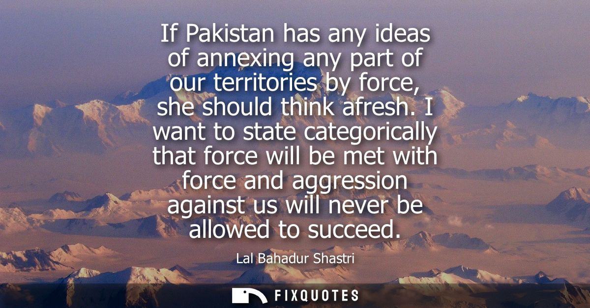 If Pakistan has any ideas of annexing any part of our territories by force, she should think afresh. I want to state cat