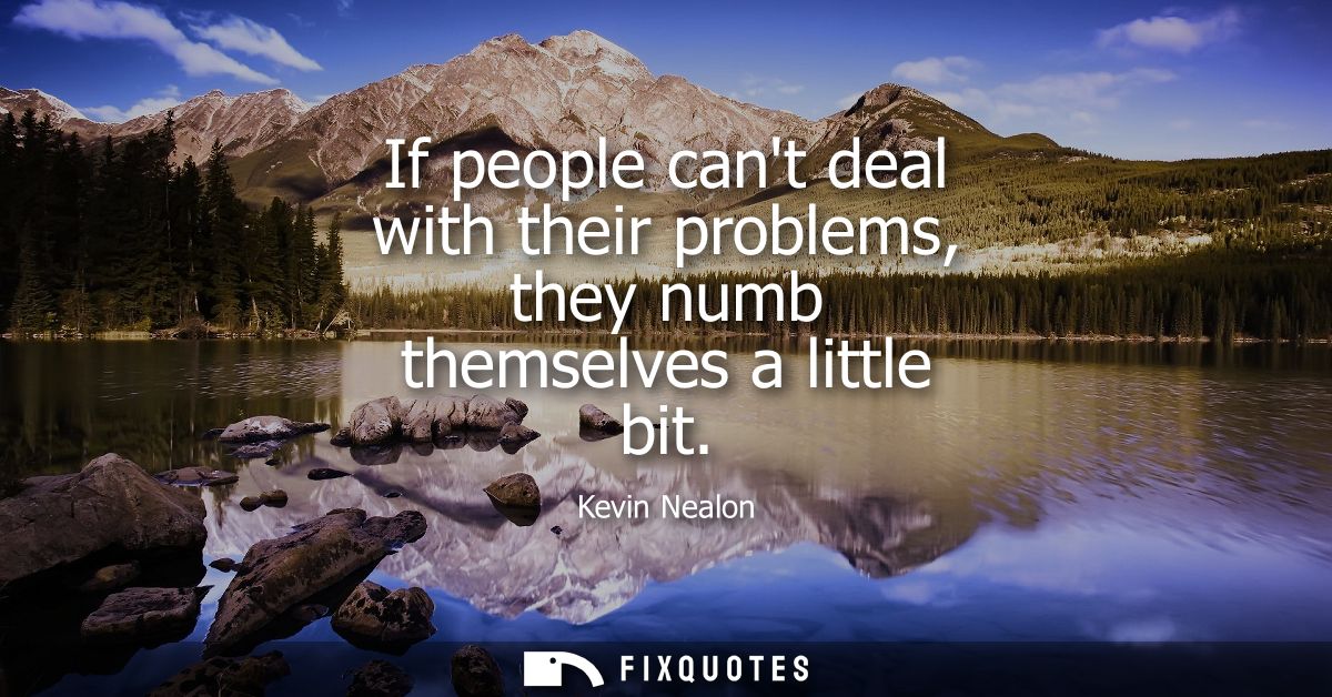 If people cant deal with their problems, they numb themselves a little bit