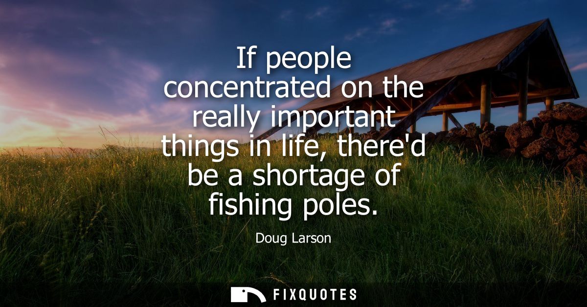If people concentrated on the really important things in life, thered be a shortage of fishing poles
