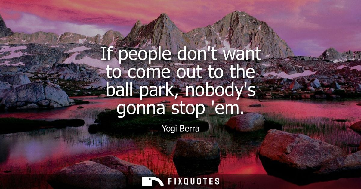 If people dont want to come out to the ball park, nobodys gonna stop em