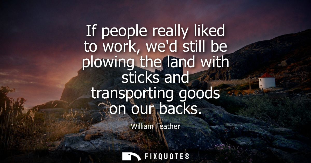 If people really liked to work, wed still be plowing the land with sticks and transporting goods on our backs