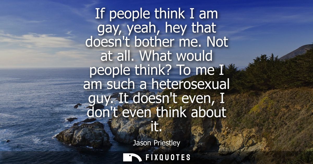 If people think I am gay, yeah, hey that doesnt bother me. Not at all. What would people think? To me I am such a hetero