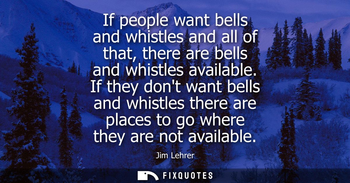 If people want bells and whistles and all of that, there are bells and whistles available. If they dont want bells and w