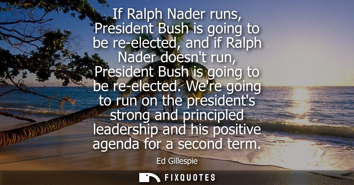If Ralph Nader runs, President Bush is going to be re-elected, and if Ralph Nader doesnt run, President Bush is going to
