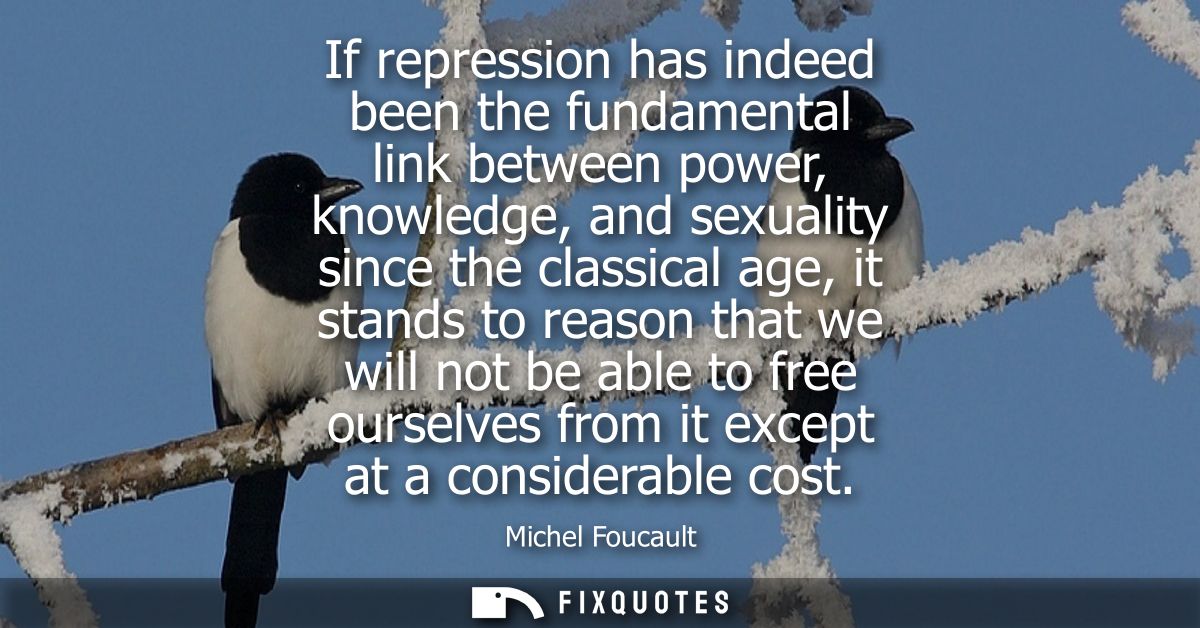 If repression has indeed been the fundamental link between power, knowledge, and sexuality since the classical age, it s