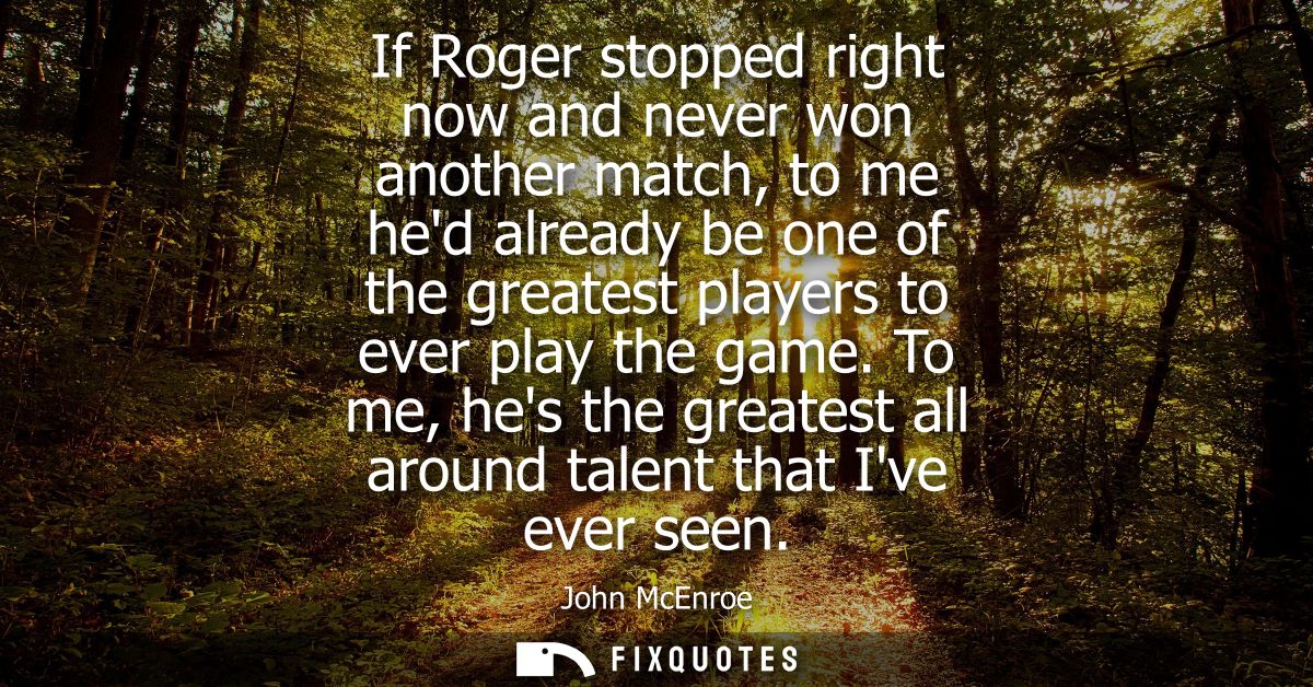 If Roger stopped right now and never won another match, to me hed already be one of the greatest players to ever play th