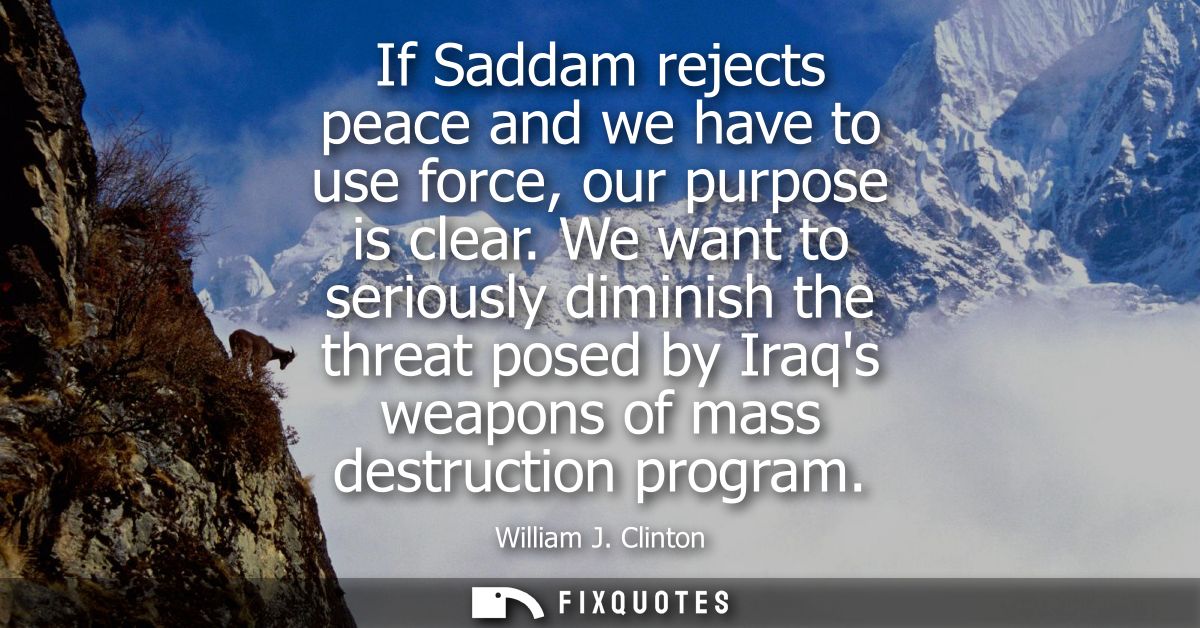 If Saddam rejects peace and we have to use force, our purpose is clear. We want to seriously diminish the threat posed b