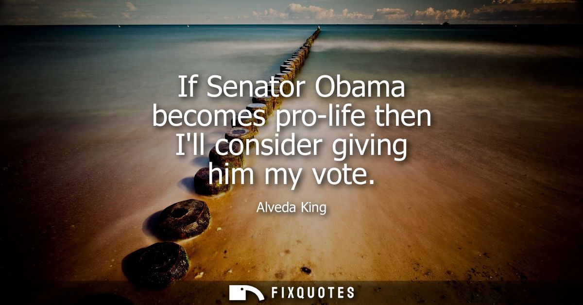 If Senator Obama becomes pro-life then Ill consider giving him my vote