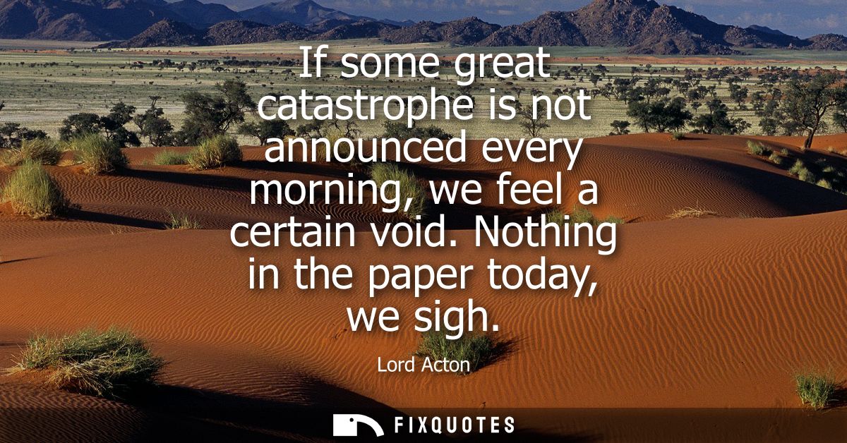 If some great catastrophe is not announced every morning, we feel a certain void. Nothing in the paper today, we sigh