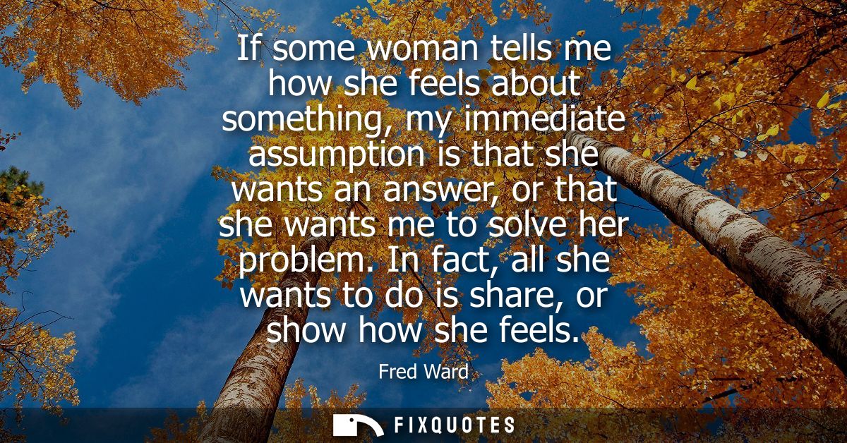 If some woman tells me how she feels about something, my immediate assumption is that she wants an answer, or that she w