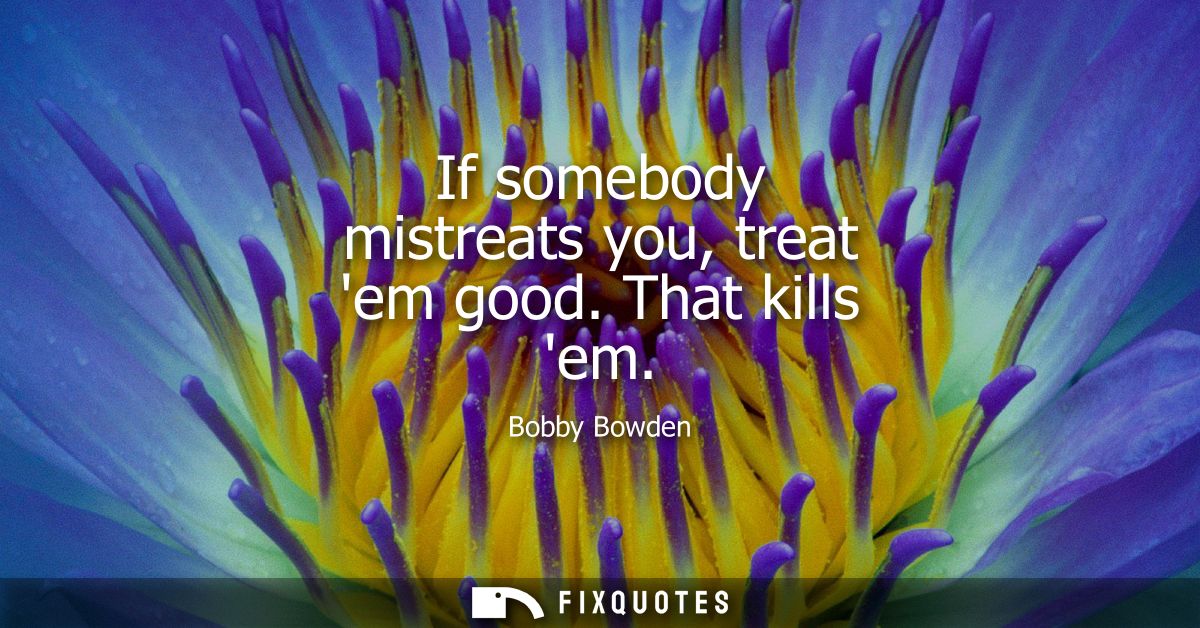 If somebody mistreats you, treat em good. That kills em