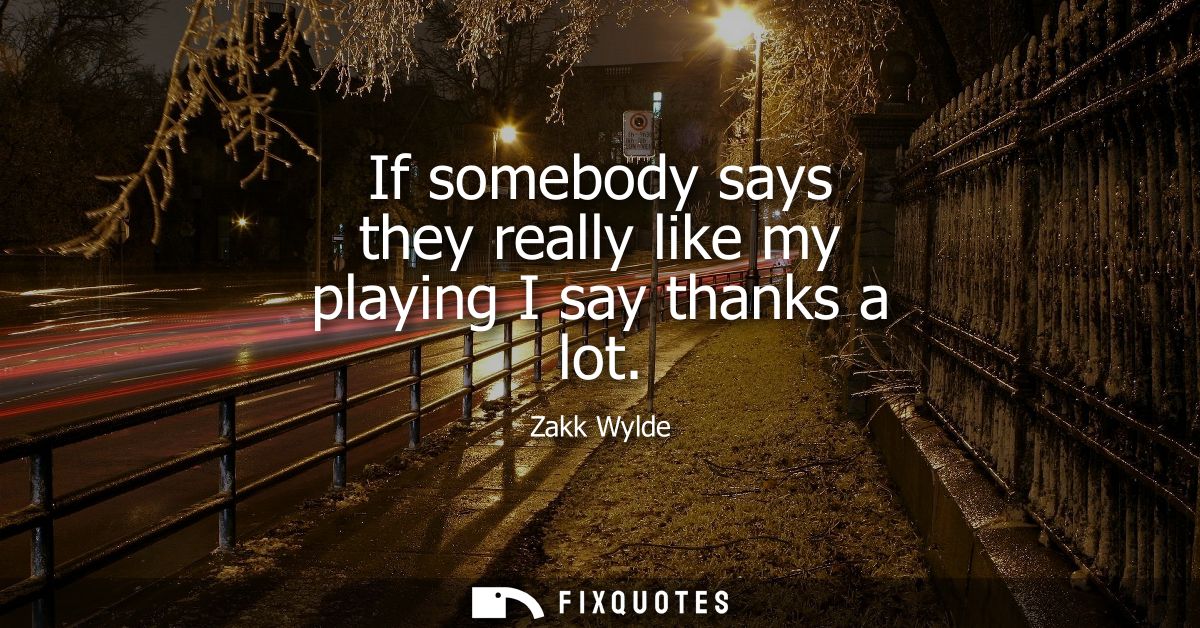 If somebody says they really like my playing I say thanks a lot