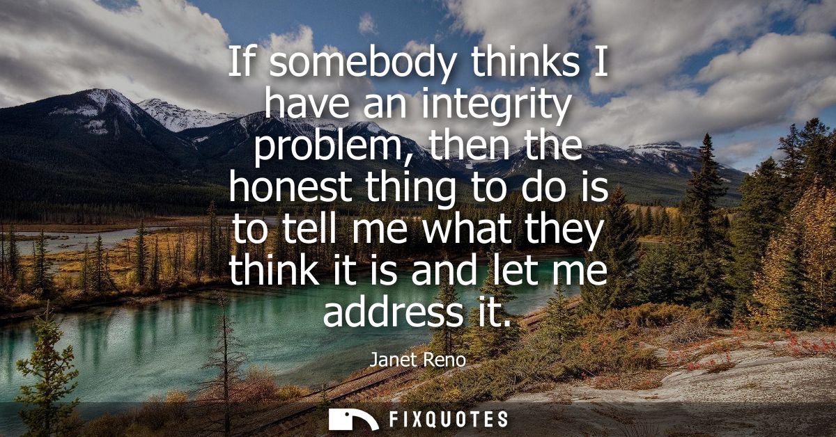 If somebody thinks I have an integrity problem, then the honest thing to do is to tell me what they think it is and let 