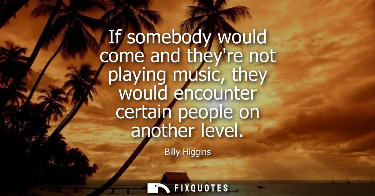 If somebody would come and theyre not playing music, they would encounter certain people on another level