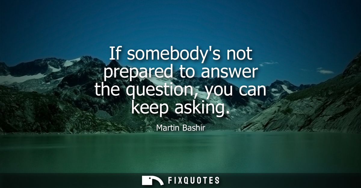 If somebodys not prepared to answer the question, you can keep asking