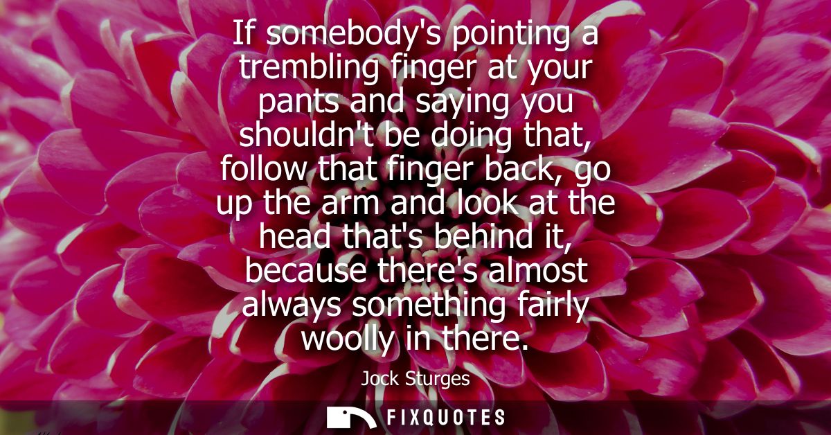 If somebodys pointing a trembling finger at your pants and saying you shouldnt be doing that, follow that finger back, g