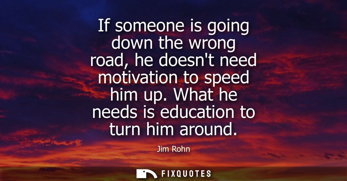 If someone is going down the wrong road, he doesnt need motivation to speed him up. What he needs is education to turn h