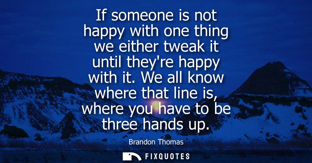 If someone is not happy with one thing we either tweak it until theyre happy with it. We all know where that line is, wh