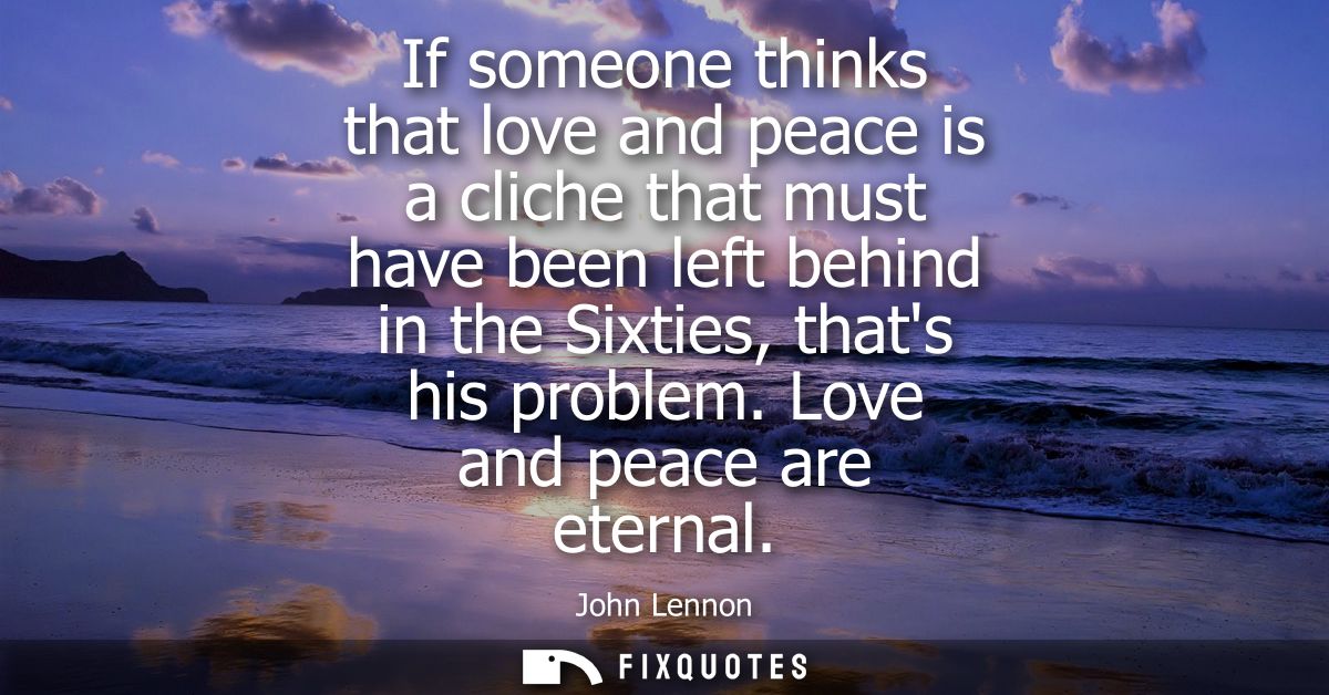 If someone thinks that love and peace is a cliche that must have been left behind in the Sixties, thats his problem. Lov