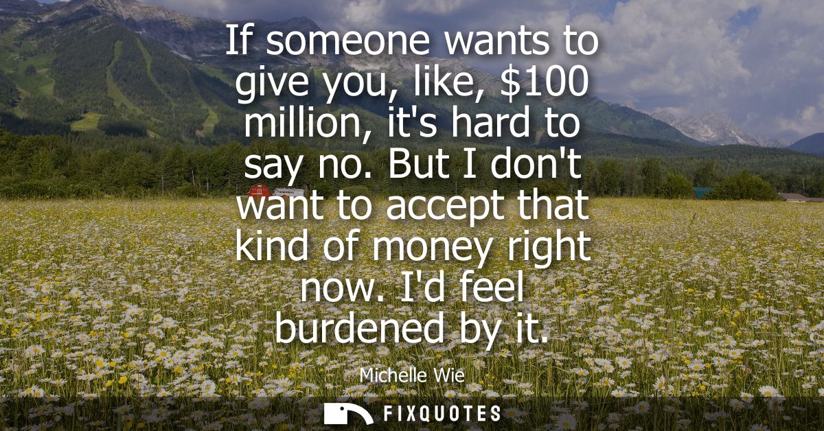 If someone wants to give you, like, 100 million, its hard to say no. But I dont want to accept that kind of money right 
