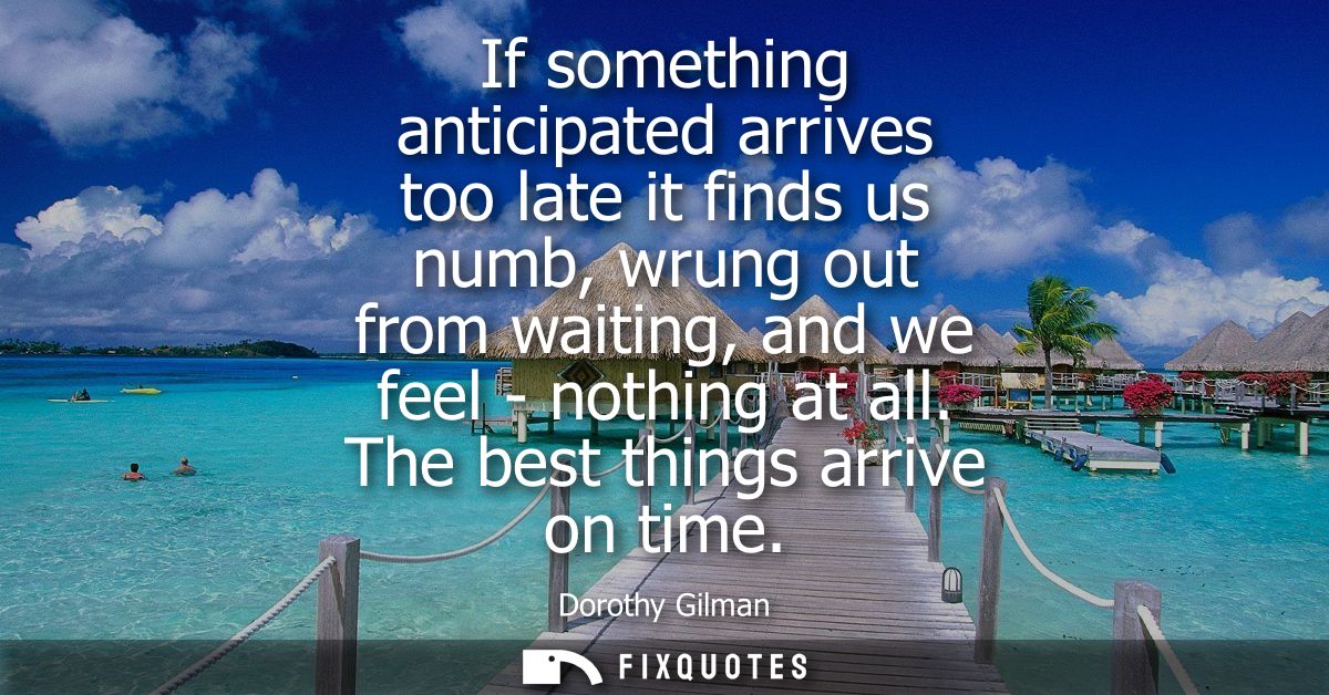 If something anticipated arrives too late it finds us numb, wrung out from waiting, and we feel - nothing at all. The be