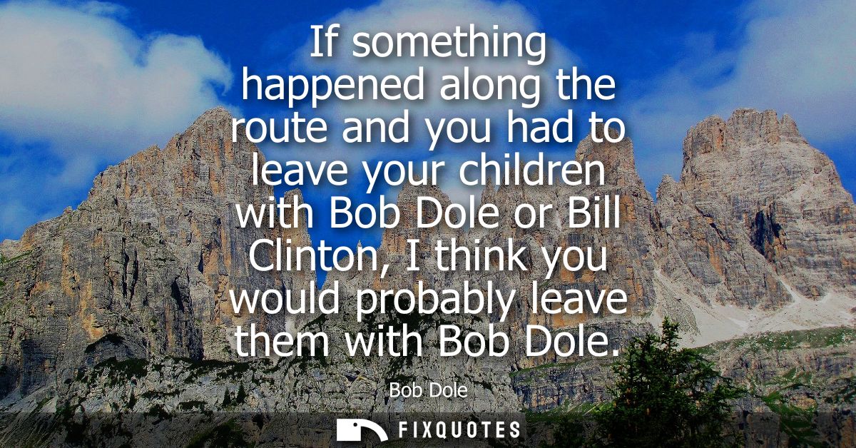 If something happened along the route and you had to leave your children with Bob Dole or Bill Clinton, I think you woul