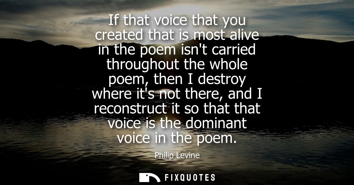 If that voice that you created that is most alive in the poem isnt carried throughout the whole poem, then I destroy whe