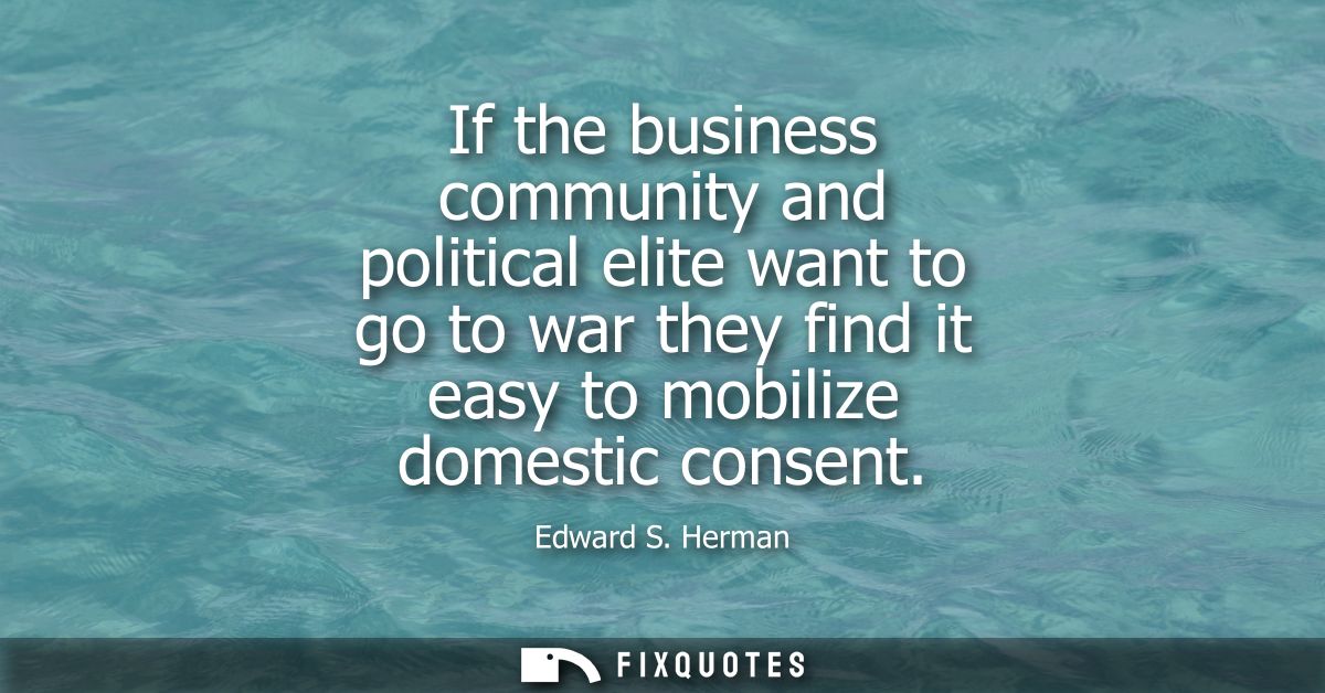 If the business community and political elite want to go to war they find it easy to mobilize domestic consent