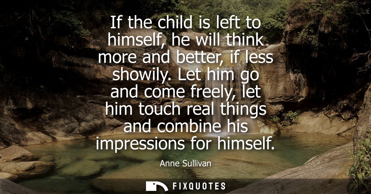 If the child is left to himself, he will think more and better, if less showily. Let him go and come freely, let him tou