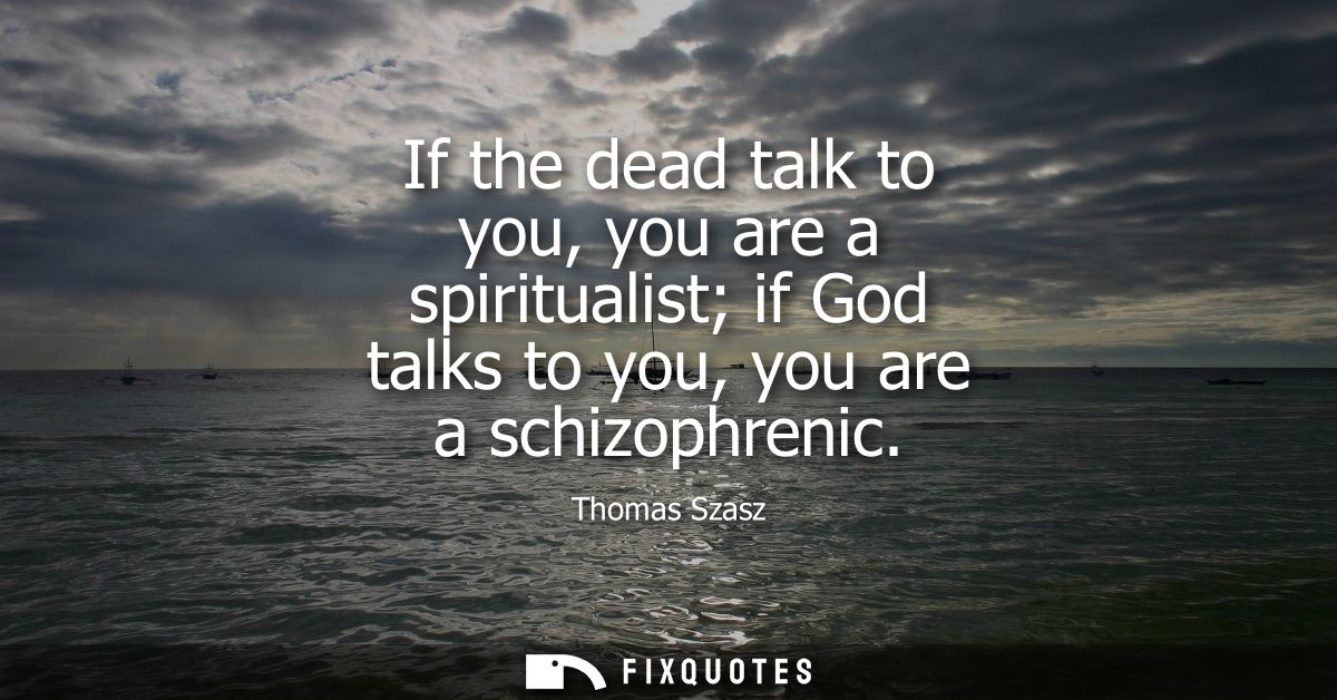 If the dead talk to you, you are a spiritualist if God talks to you, you are a schizophrenic