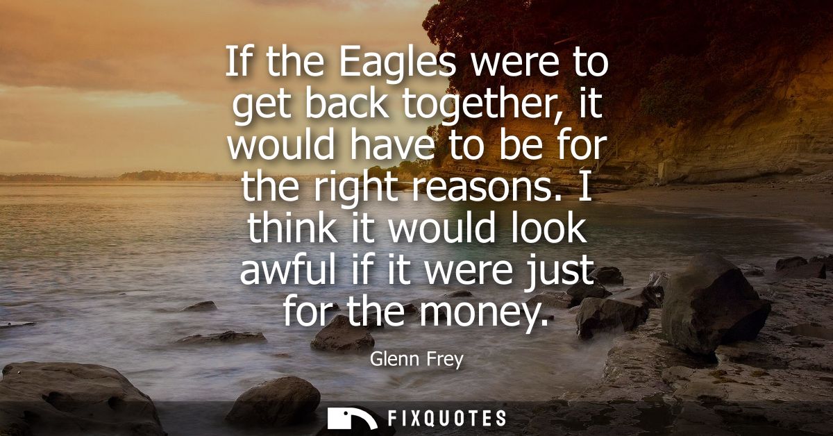 If the Eagles were to get back together, it would have to be for the right reasons. I think it would look awful if it we