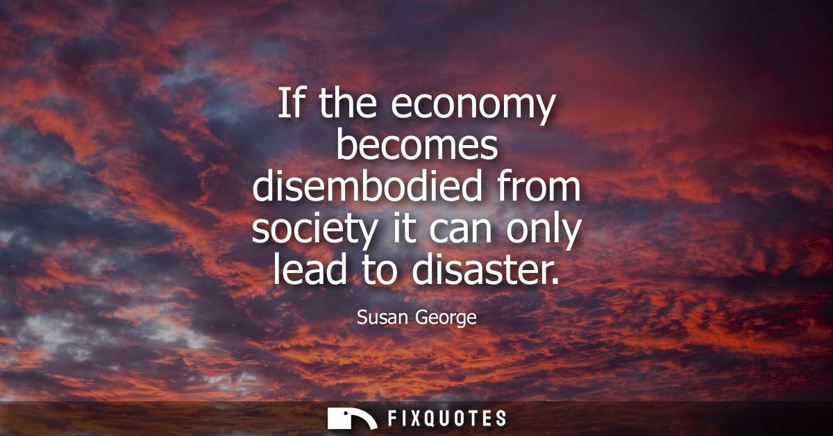 If the economy becomes disembodied from society it can only lead to disaster