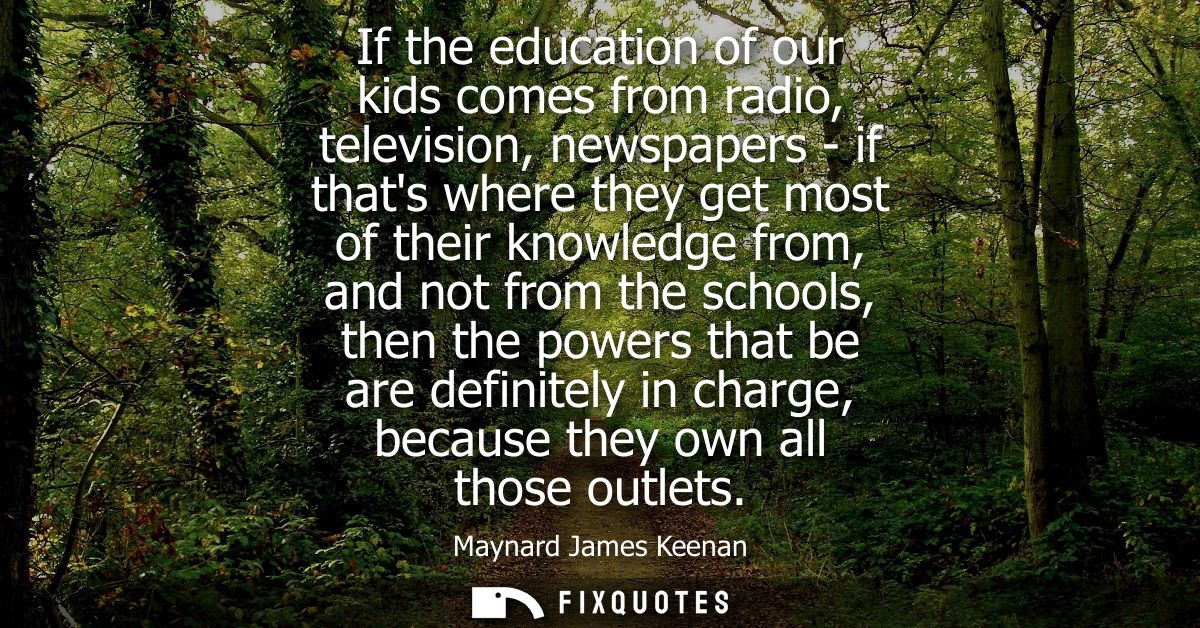 If the education of our kids comes from radio, television, newspapers - if thats where they get most of their knowledge 