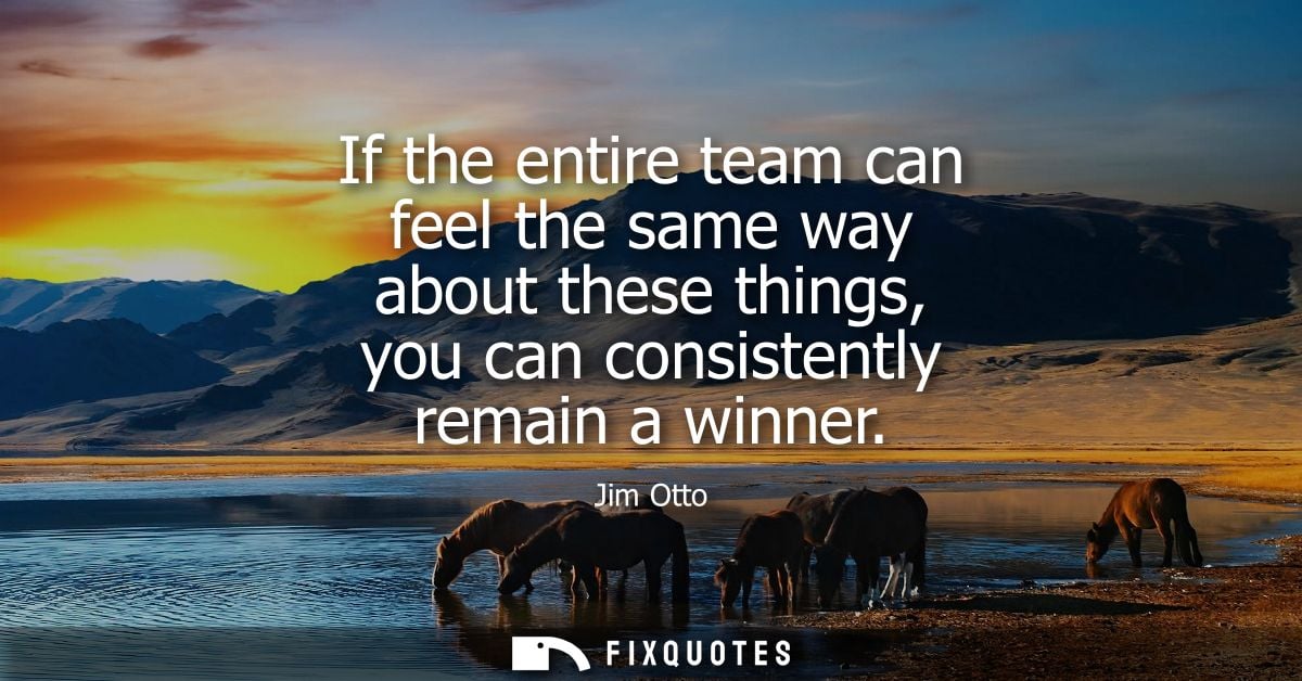 If the entire team can feel the same way about these things, you can consistently remain a winner