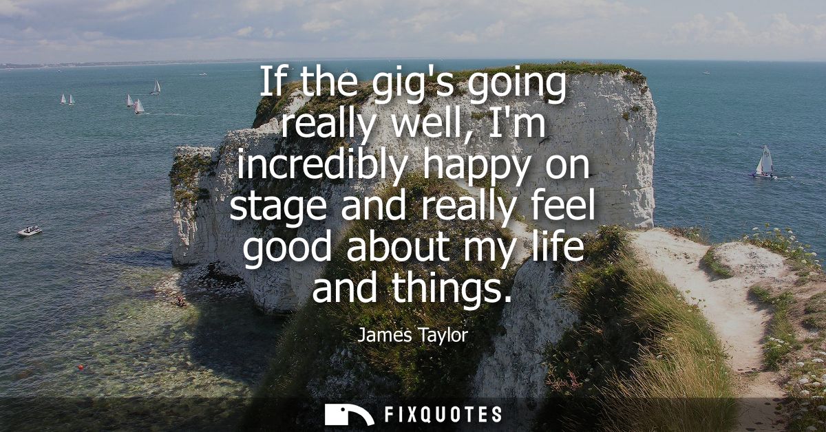 If the gigs going really well, Im incredibly happy on stage and really feel good about my life and things