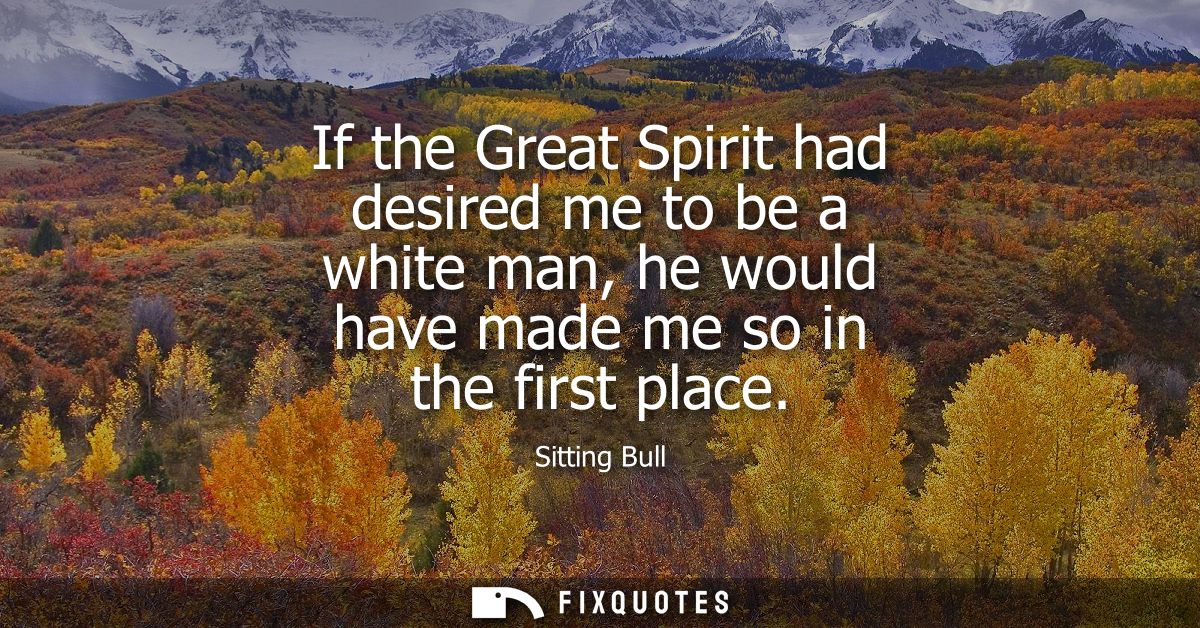 If the Great Spirit had desired me to be a white man, he would have made me so in the first place