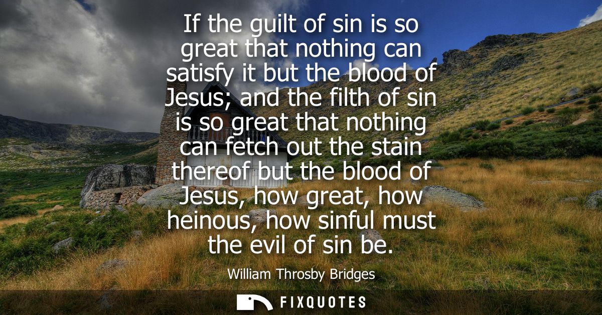 If the guilt of sin is so great that nothing can satisfy it but the blood of Jesus and the filth of sin is so great that