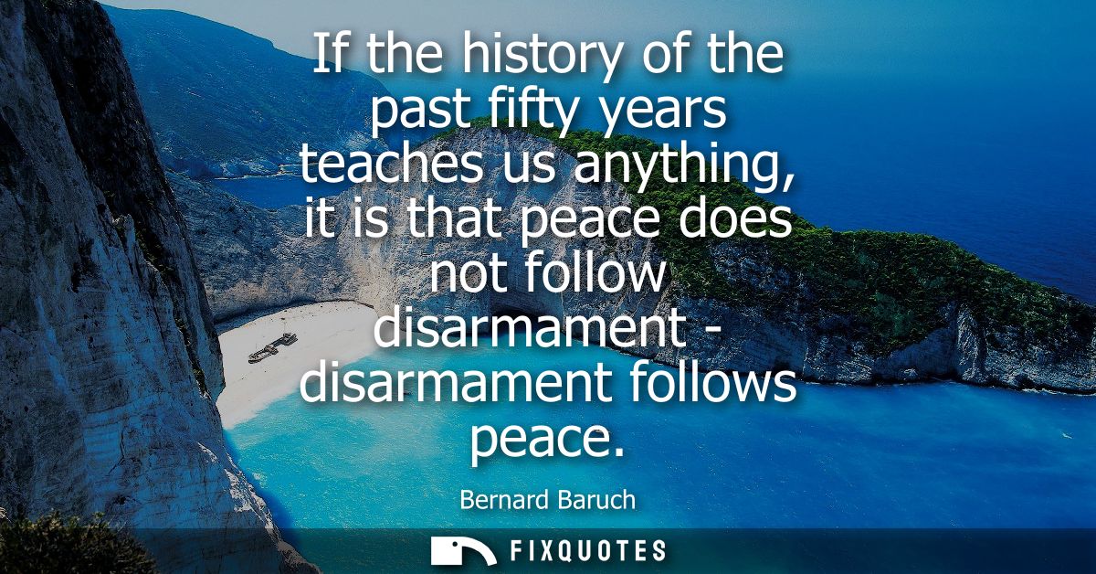 If the history of the past fifty years teaches us anything, it is that peace does not follow disarmament - disarmament f