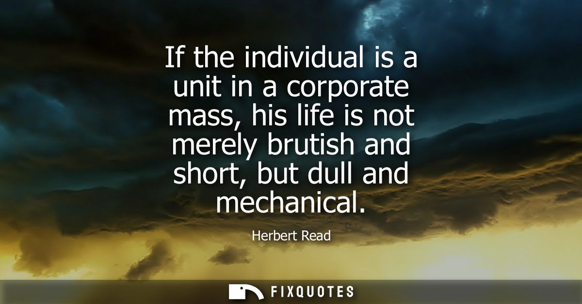 If the individual is a unit in a corporate mass, his life is not merely brutish and short, but dull and mechanical