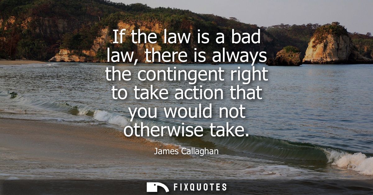 If the law is a bad law, there is always the contingent right to take action that you would not otherwise take