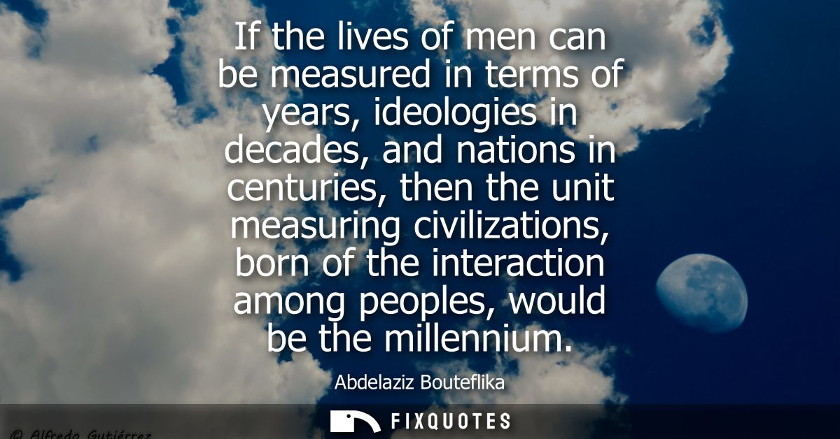 If the lives of men can be measured in terms of years, ideologies in decades, and nations in centuries, then the unit me