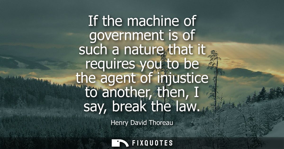 If the machine of government is of such a nature that it requires you to be the agent of injustice to another, then, I s
