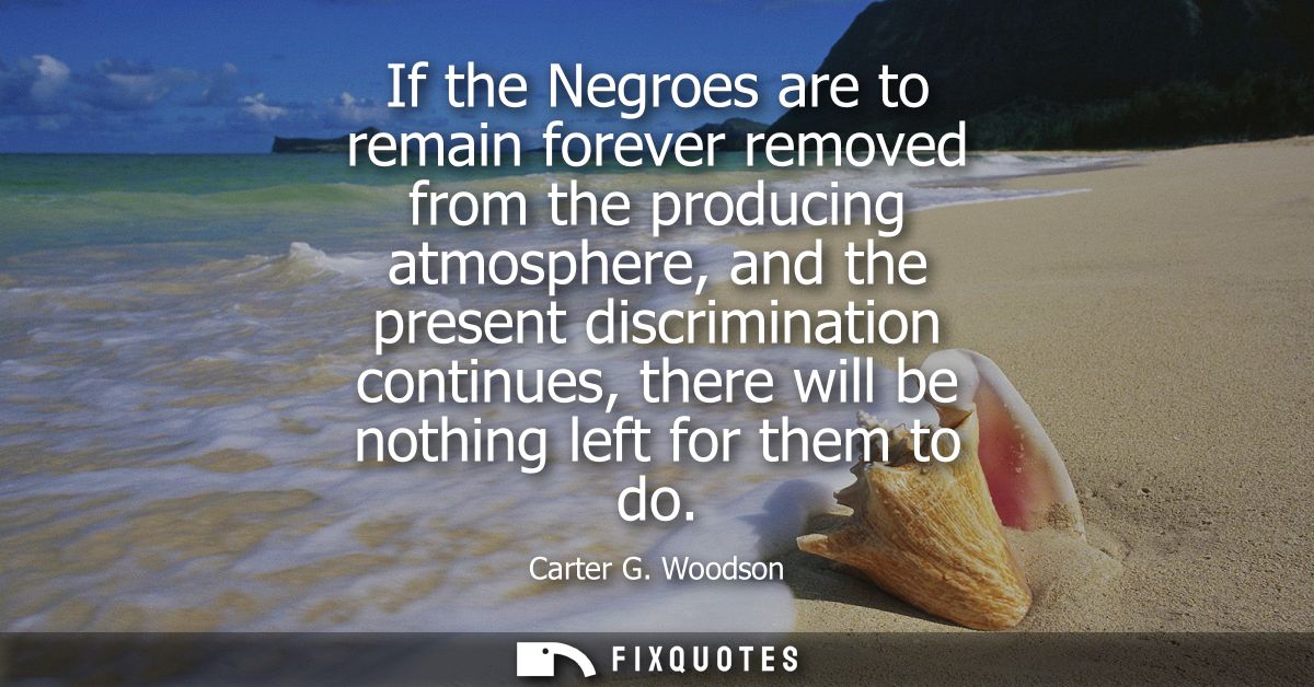 If the Negroes are to remain forever removed from the producing atmosphere, and the present discrimination continues, th