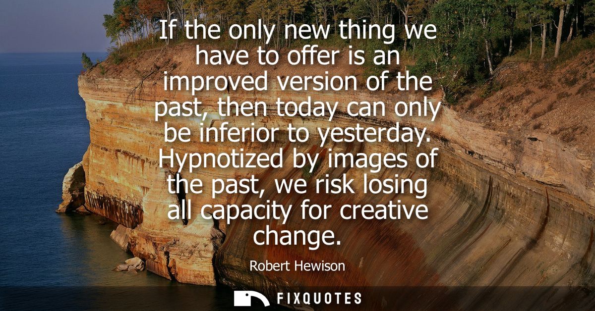 If the only new thing we have to offer is an improved version of the past, then today can only be inferior to yesterday.
